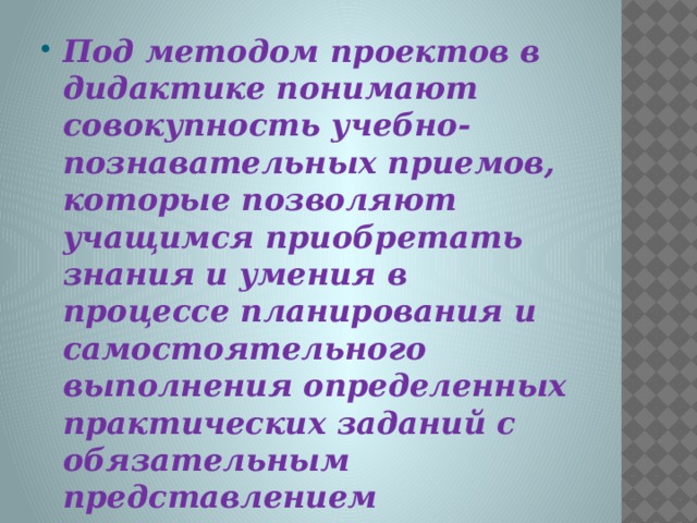 Под методом проектов в дидактике понимают совокупность учебно-познавательных приемов, которые позволяют учащимся приобретать знания и умения в процессе планирования и самостоятельного выполнения определенных практических заданий с обязательным представлением результатов.