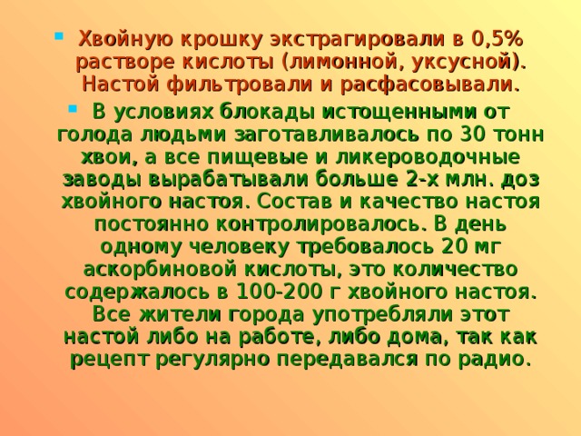 Хвойную крошку экстрагировали в 0,5% растворе кислоты (лимонной, уксусной). Настой фильтровали и расфасовывали. В условиях блокады истощенными от голода людьми заготавливалось по 30 тонн хвои, а все пищевые и ликероводочные заводы вырабатывали больше 2-х млн. доз хвойного настоя. Состав и качество настоя постоянно контролировалось. В день одному человеку требовалось 20 мг аскорбиновой кислоты, это количество содержалось в 100-200 г хвойного настоя. Все жители города употребляли этот настой либо на работе, либо дома, так как рецепт регулярно передавался по радио.