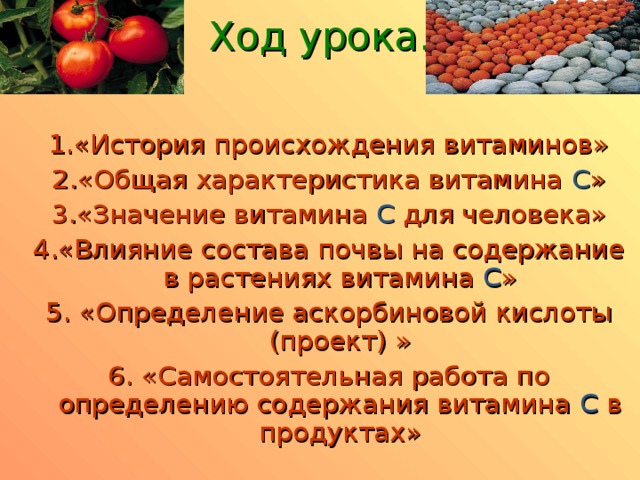 Ход урока. 1.«История происхождения витаминов» 2.«Общая характеристика витамина С » 3.«Значение витамина C  для человека» 4.«Влияние состава почвы на содержание в растениях витамина С » 5. «Определение аскорбиновой кислоты (проект)  » 6. «Самостоятельная работа по определению содержания витамина С в продуктах»