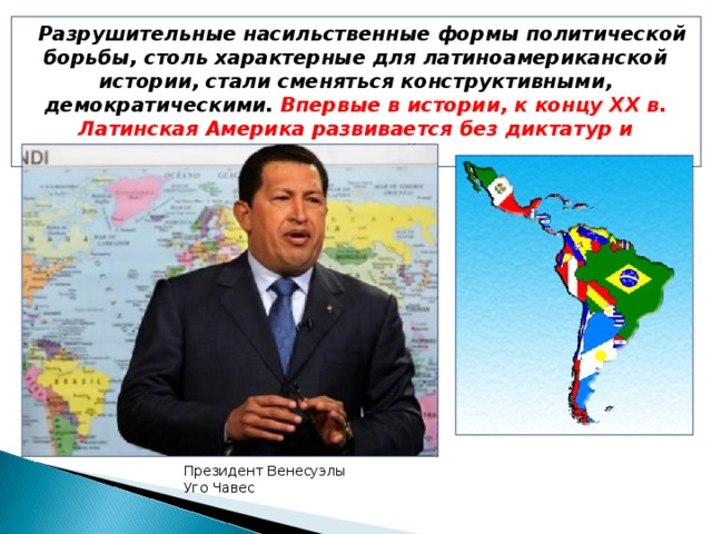 Разрушительные насильственные формы политической борьбы, столь характерные для латиноамериканской истории, стали сменяться конструктивными, демократическими. Впервые в истории, к концу ХХ в. Латинская Америка развивается без диктатур и революций. Президент Венесуэлы Уго Чавес
