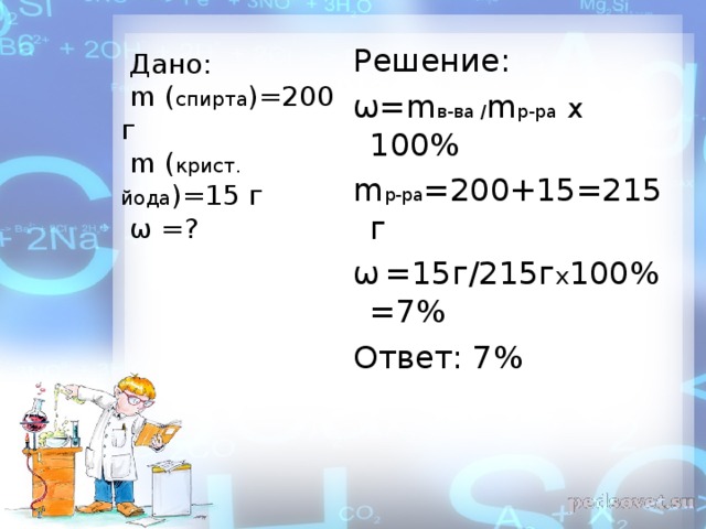 Решение:  ω = m в-ва / m р-ра  х 100%  m р-ра =200+15=215  г  ω  = 1 5 г / 215г х 100%  =7%  Ответ: 7%  Дано:   m  ( спирта )=200 г   m  ( крист. йода )=15 г   ω  = ?