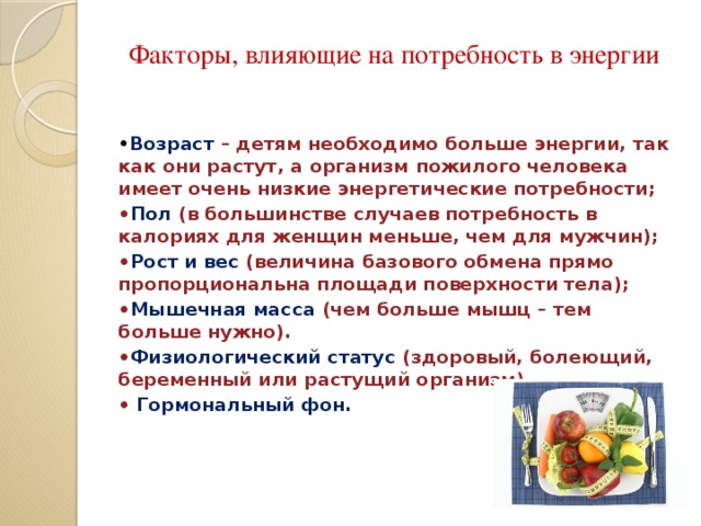 Факторы, влияющие на потребность в энергии   • Возраст  – детям необходимо больше энергии, так как они растут, а организм пожилого человека имеет очень низкие энергетические потребности; • Пол (в большинстве случаев потребность в калориях для женщин меньше, чем для мужчин); • Рост и вес (величина базового обмена прямо пропорциональна площади поверхности тела); • Мышечная масса  (чем больше мышц – тем больше нужно). • Физиологический статус (здоровый, болеющий, беременный или растущий организм), • Гормональный фон.