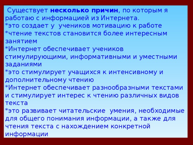 Существует несколько причин , по которым я работаю с информацией из Интернета. *это создает у учеников мотивацию к работе *чтение текстов становится более интересным занятием *Интернет обеспечивает учеников стимулирующими, информативными и уместными заданиями *это стимулирует учащихся к интенсивному и дополнительному чтению *Интернет обеспечивает разнообразными текстами и стимулирует интерес к чтению различных видов текста *это развивает читательские умения, необходимые для общего понимания информации, а также для чтения текста с нахождением конкретной информации