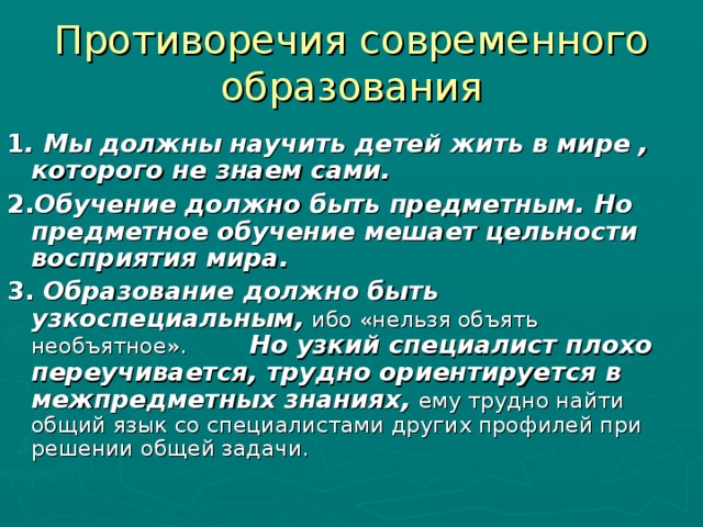 Противоречия современного образования 1 . Мы должны научить детей жить в мире , которого не знаем сами. 2. Обучение должно быть предметным.  Но предметное обучение мешает цельности восприятия мира.  3. Образование должно быть  узкоспециальным,  ибо «нельзя объять необъятное». Но узкий специалист плохо переучивается, трудно ориентируется в межпредметных знаниях,  ему трудно найти общий язык со специалистами других профилей при решении общей задачи.