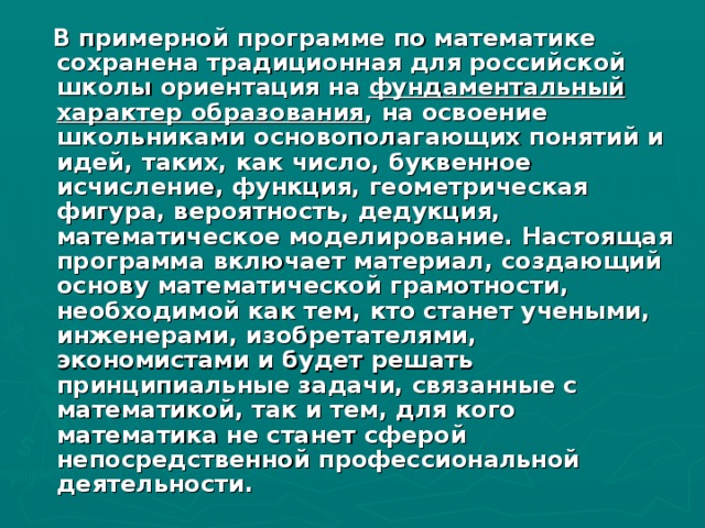 В примерной программе по математике сохранена традиционная для российской школы ориентация на фундаментальный характер образования , на освоение школьниками основополагающих понятий и идей, таких, как число, буквенное исчисление, функция, геометрическая фигура, вероятность, дедукция, математическое моделирование. Настоящая программа включает материал, создающий основу математической грамотности, необходимой как тем, кто станет учеными, инженерами, изобретателями, экономистами и будет решать принципиальные задачи, связанные с математикой, так и тем, для кого математика не станет сферой непосредственной профессиональной деятельности.