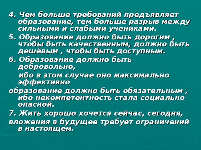 4. Чем больше требований предъявляет образование, тем больше разрыв между сильными и слабыми учениками. 5. Образование должно быть дорогим , чтобы быть качественным, должно быть дешёвым , чтобы быть доступным. 6. Образование должно быть добровольно,  ибо в этом случае оно максимально эффективно образование должно быть обязательным , ибо некомпетентность стала социально опасной. 7. Жить хорошо хочется сейчас, сегодня, вложения в будущее требует ограничений в настоящем.