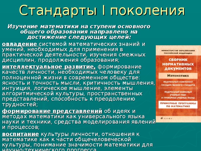 Стандарты I поколения Изучение математики на ступени основного общего образования направлено на достижение следующих целей: овладение  системой математических знаний и умений, необходимых для применения в практической деятельности, изучения смежных дисциплин, продолжения образования; интеллектуальное развитие,  формирование качеств личности, необходимых человеку для полноценной жизни в современном обществе: ясность и точность мысли, критичность мышления, интуиция, логическое мышление, элементы алгоритмической культуры, пространственных представлений, способность к преодолению трудностей; формирование представлений об идеях и методах математики как универсального языка науки и техники, средства моделирования явлений и процессов; воспитание культуры личности, отношения к математике как к части общечеловеческой культуры, понимание значимости математики для научно-технического прогресса.