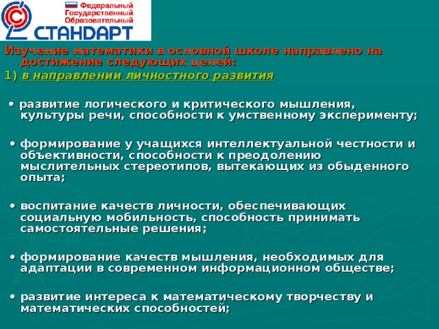 Изучение математики в основной школе направлено на достижение следующих целей: 1) в направлении личностного развития   • развитие логического и критического мышления, культуры речи, способности к умственному эксперименту;  • формирование у учащихся интеллектуальной честности и объективности, способности к преодолению мыслительных стереотипов, вытекающих из обыденного опыта;  • воспитание качеств личности, обеспечивающих социальную мобильность, способность принимать самостоятельные решения;  • формирование качеств мышления, необходимых для адаптации в современном информационном обществе;  • развитие интереса к математическому творчеству и математических способностей;