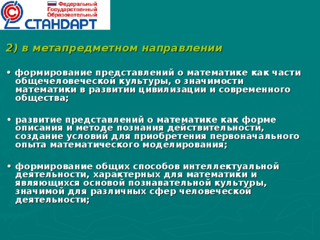 2) в метапредметном направлении  • формирование представлений о математике как части общечеловеческой культуры, о значимости математики в развитии цивилизации и современного общества;  • развитие представлений о математике как форме описания и методе познания действительности, создание условий для приобретения первоначального опыта математического моделирования;  • формирование общих способов интеллектуальной деятельности, характерных для математики и являющихся основой познавательной культуры, значимой для различных сфер человеческой деятельности;