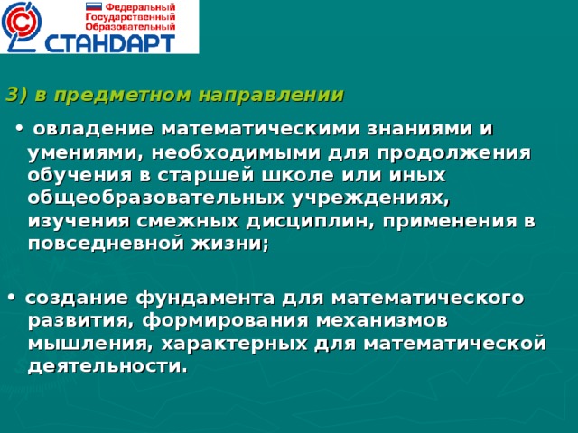 3) в предметном направлении • овладение математическими знаниями и умениями, необходимыми для продолжения обучения в старшей школе или иных общеобразовательных учреждениях, изучения смежных дисциплин, применения в повседневной жизни;  • создание фундамента для математического развития, формирования механизмов мышления, характерных для математической деятельности.