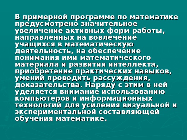 В примерной программе по математике предусмотрено значительное увеличение активных форм работы, направленных на вовлечение учащихся в математическую деятельность, на обеспечение понимания ими математического материала и развития интеллекта, приобретение практических навыков, умений проводить рассуждения, доказательства. Наряду с этим в ней уделяется внимание использованию компьютеров и информационных технологий для усиления визуальной и экспериментальной составляющей обучения математике.