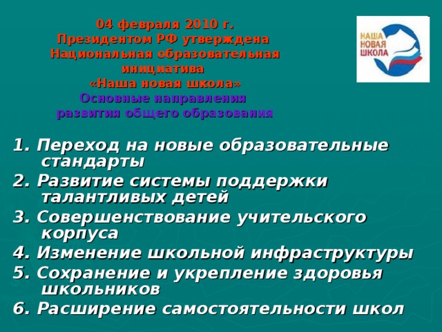 04 февраля 2010 г.  Президентом РФ утверждена   Национальная образовательная инициатива  «Наша новая школа»  Основные направления  развития общего образования 1. Переход на новые образовательные стандарты 2. Развитие системы поддержки талантливых детей       3. Совершенствование учительского корпуса 4. Изменение школьной инфраструктуры 5. Сохранение и укрепление здоровья школьников 6. Расширение самостоятельности школ