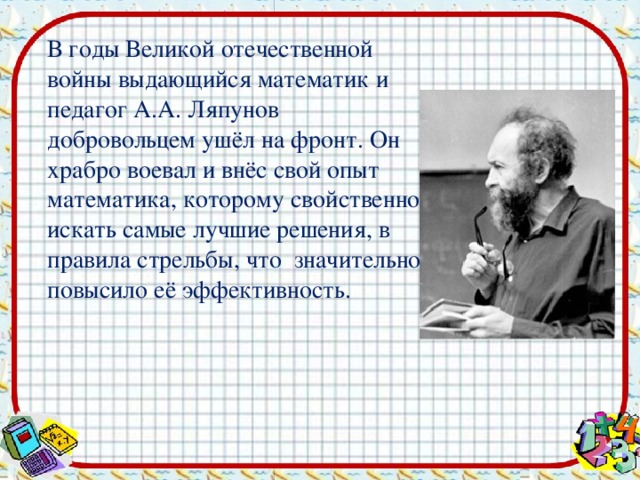 В годы Великой отечественной войны выдающийся математик и педагог А.А. Ляпунов добровольцем ушёл на фронт. Он храбро воевал и внёс свой опыт математика, которому свойственно искать самые лучшие решения, в правила стрельбы, что значительно повысило её эффективность.