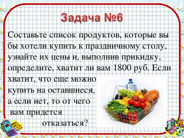 Составьте список продуктов, которые вы бы хотели купить к праздничному столу, узнайте их цены и, выполнив прикидку, определите, хватит ли вам 1800 руб. Если хватит, что еще можно купить на оставшиеся, а если нет, то от чего  вам придется  отказаться?