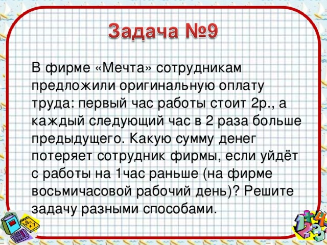 В фирме «Мечта» сотрудникам предложили оригинальную оплату труда: первый час работы стоит 2р., а каждый следующий час в 2 раза больше предыдущего. Какую сумму денег потеряет сотрудник фирмы, если уйдёт с работы на 1час раньше (на фирме восьмичасовой рабочий день)? Решите задачу разными способами.