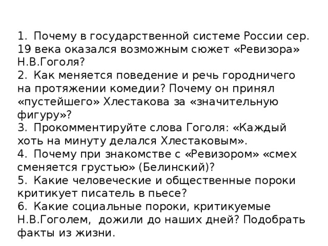 1.  Почему в государственной системе России сер. 19 века оказался возможным сюжет «Ревизора» Н.В.Гоголя? 2.  Как меняется поведение и речь городничего на протяжении комедии? Почему он принял «пустейшего» Хлестакова за «значительную фигуру»? 3.  Прокомментируйте слова Гоголя: «Каждый хоть на минуту делался Хлестаковым». 4.  Почему при знакомстве с «Ревизором» «смех сменяется грустью» (Белинский)? 5.  Какие человеческие и общественные пороки критикует писатель в пьесе? 6.  Какие социальные пороки, критикуемые Н.В.Гоголем, дожили до наших дней? Подобрать факты из жизни.