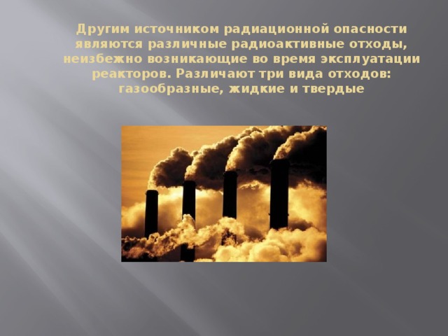 Другим источником радиационной опасности являются различные радиоактивные отходы, неизбежно возникающие во время эксплуатации реакторов. Различают три вида отходов: газообразные, жидкие и твердые