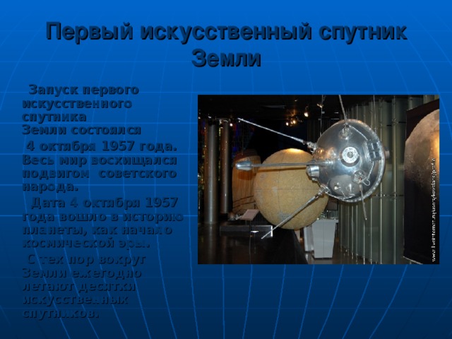 Первый искусственный спутник Земли  Запуск первого искусственного спутника Земли состоялся  4 октября 1957 года. Весь мир восхищался подвигом советского народа.  Дата 4 октября 1957 года вошло в историю планеты, как начало космической эры.  С тех пор вокруг Земли ежегодно летают десятки искусственных спутников.