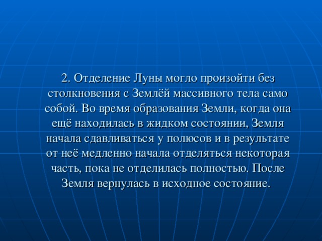 2. Отделение Луны могло произойти без столкновения с Землёй массивного тела само собой. Во время образования Земли, когда она ещё находилась в жидком состоянии, Земля начала сдавливаться у полюсов и в результате от неё медленно начала отделяться некоторая часть, пока не отделилась полностью. После Земля вернулась в исходное состояние.