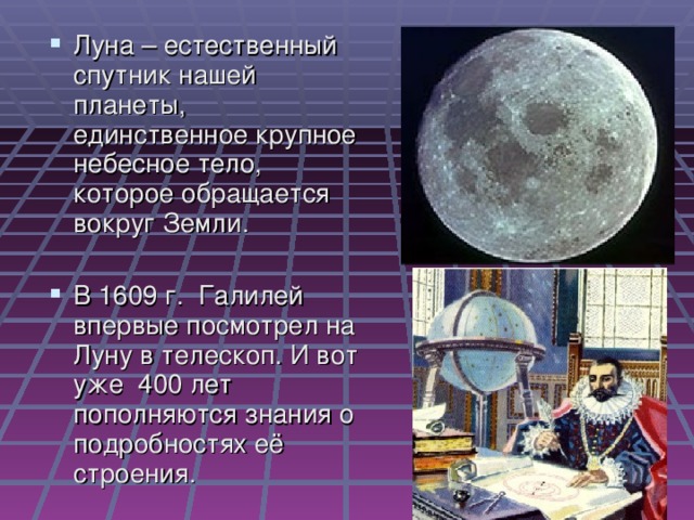 Луна – естественный спутник нашей планеты, единственное крупное небесное тело, которое обращается вокруг Земли. В 1609 г. Галилей впервые посмотрел на Луну в телескоп. И вот уже 400 лет пополняются знания о подробностях её строения.