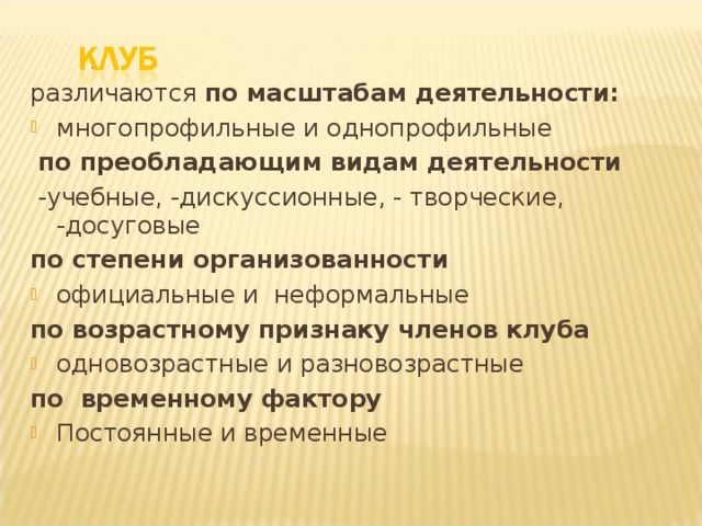 различаются по масштабам деятельности:  многопрофильные и однопрофильные  по преобладающим видам деятельности  -учебные, -дискуссионные, - творческие, -досуговые по степени организованности  официальные и неформальные по возрастному признаку членов клуба одновозрастные и разновозрастные по временному фактору