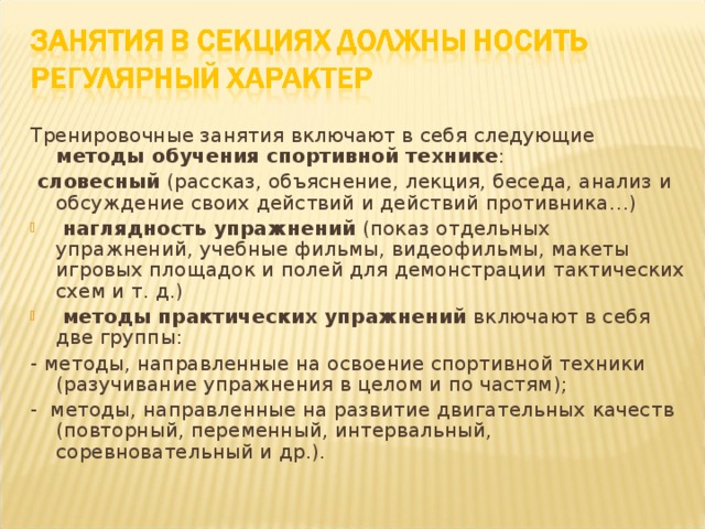 Тренировочные занятия включают в себя следующие методы обучения спортивной технике :  словесный (рассказ, объяснение, лекция, беседа, анализ и обсуждение своих действий и действий противника…)  наглядность упражнений (показ отдельных упражнений, учебные фильмы, видеофильмы, макеты игровых площадок и полей для демонстрации тактических схем и т. д.)  методы практических упражнений включают в себя две группы: - методы, направленные на освоение спортивной техники (разучивание упражнения в целом и по частям); - методы, направленные на развитие двигательных качеств (повторный, переменный, интервальный, соревновательный и др.).