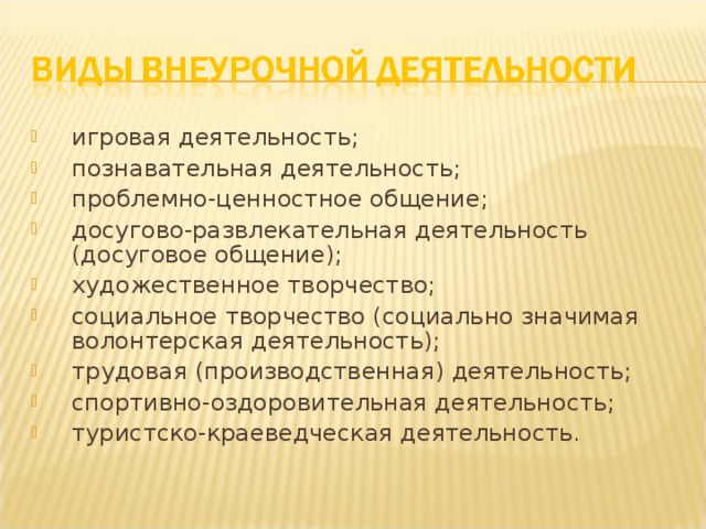 игровая деятельность; познавательная деятельность; проблемно-ценностное общение; досугово-развлекательная деятельность (досуговое общение); художественное творчество; социальное творчество (социально значимая волонтерская деятельность); трудовая (производственная) деятельность; спортивно-оздоровительная деятельность; туристско-краеведческая деятельность.