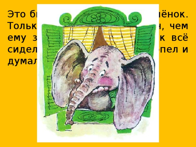 Это был очень хороший слонёнок. Только вот беда: не знал он, чем ему заняться, кем быть. Так всё сидел слонёнок у окошка, сопел и думал, думал…