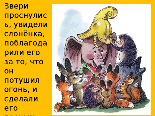 Звери проснулись, увидели слонёнка, поблагодарили его за то, что он потушил огонь, и сделали его лесным пожарником.