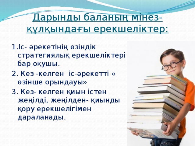 Дарынды баланың мінез-құлқындағы ерекшеліктер: 1.Іс- әрекетінің өзіндік стратегиялық ерекшеліктері бар оқушы. 2. Кез -келген іс-әрекетті « өзінше орындауы» 3. Кез- келген қиын істен жеңілді, жеңілден- қиынды қору ерекшелігімен дараланады.