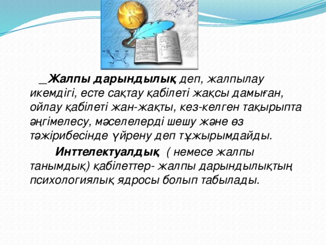 Жалпы дарындылық деп, жалпылау икемдігі, есте сақтау қабілеті жақсы дамыған, ойлау қабілеті жан-жақты, кез-келген тақырыпта әңгімелесу, мәселелерді шешу және өз тәжірибесінде үйрену деп тұжырымдайды.  Инттелектуалдық ( немесе жалпы танымдық) қабілеттер- жалпы дарындылықтың психологиялық ядросы болып табылады.