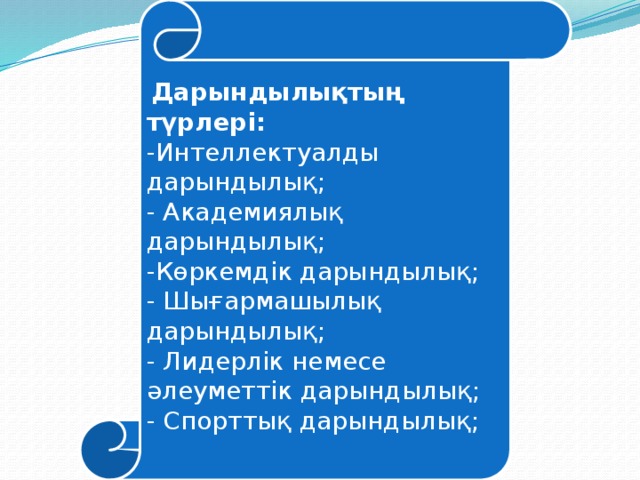 Дарындылықтың түрлері: -Интеллектуалды дарындылық; - Академиялық дарындылық; -Көркемдік дарындылық; - Шығармашылық дарындылық; - Лидерлік немесе әлеуметтік дарындылық; - Спорттық дарындылық;