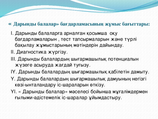 « Дарынды балалар» бағдарламасының жұмыс бағыттары:   І. Дарынды балаларға арналған қосымша оқу бағдарламаларын , тест тапсырмаларын және түрлі бақылау жұмыстарының мәтіндерін дайындау. ІІ. Диагностика жүргізу. ІІІ. Дарынды балалардың шығармашылық потенциалын жүзеге асыруда жағдай туғызу. ІҮ. Дарынды балалардың шығармашылық қабілетін дамыту. Ү. Дарынды балалардың шығармашылық дамуының негізгі көзі-ынталандару іс-шараларын өткізу. ҮІ. « Дарынды балалар» мәселесі бойынша мұғалімдермен ғылыми-әдістемелік іс-шаралар ұйымдастыру.