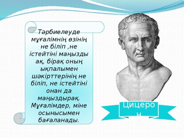 Тәрбиелеуде мұғалімнің өзінің не біліп ,не істейтіні маңызды ақ, бірақ оның ықпалымен шәкірттерінің не біліп, не істейтіні онан да маңыздырақ. Мұғалімдер, міне осынысымен бағаланады. Цицерон