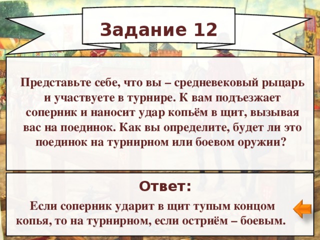 Задание 12 Представьте себе, что вы   – средневековый рыцарь и участвуете в турнире. К вам подъезжает соперник и наносит удар копьём в щит, вызывая вас на поединок. Как вы определите, будет ли это поединок на турнирном или боевом оружии? Ответ: Если соперник ударит в щит тупым концом копья, то на турнирном, если остриём   – боевым.