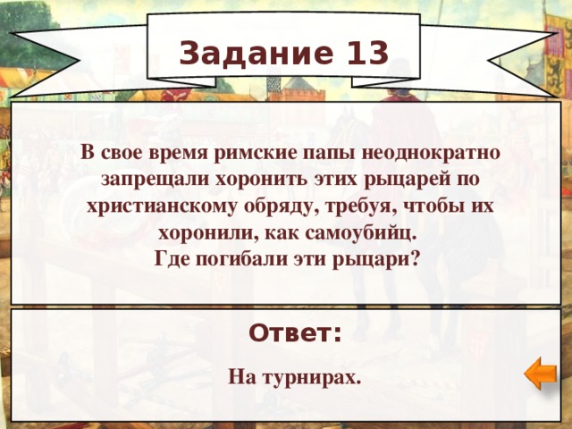 Задание 13 В свое время римские папы неоднократно запрещали хоронить этих рыцарей по христианскому обряду, требуя, чтобы их хоронили, как самоубийц. Где погибали эти рыцари? Ответ: На турнирах.