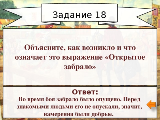 Задание 18 Объясните, как возникло и что означает это выражение «Открытое забрало» Ответ: Во время боя забрало было опущено. Перед знакомыми людьми его не опускали, значит, намерения были добрые. 