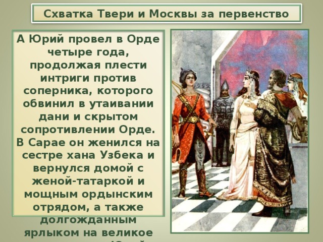 Схватка Твери и Москвы за первенство А Юрий провел в Орде четыре года, продолжая плести интриги против соперника, которого обвинил в утаивании дани и скрытом сопротивлении Орде. В Сарае он женился на сестре хана Узбека и вернулся домой с женой-татаркой и мощным ордынским отрядом, а также долгожданным ярлыком на великое княжение — Юрий Даниилович московский стал первым князем на Руси .