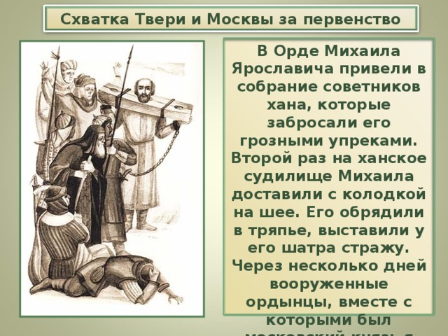 Схватка Твери и Москвы за первенство В Орде Михаила Ярославича привели в собрание советников хана, которые забросали его грозными упреками. Второй раз на ханское судилище Михаила доставили с колодкой на шее. Его обрядили в тряпье, выставили у его шатра стражу. Через несколько дней вооруженные ордынцы, вместе с которыми был московский князь я его приспешники, ворвались в шатер и убили Михаила.