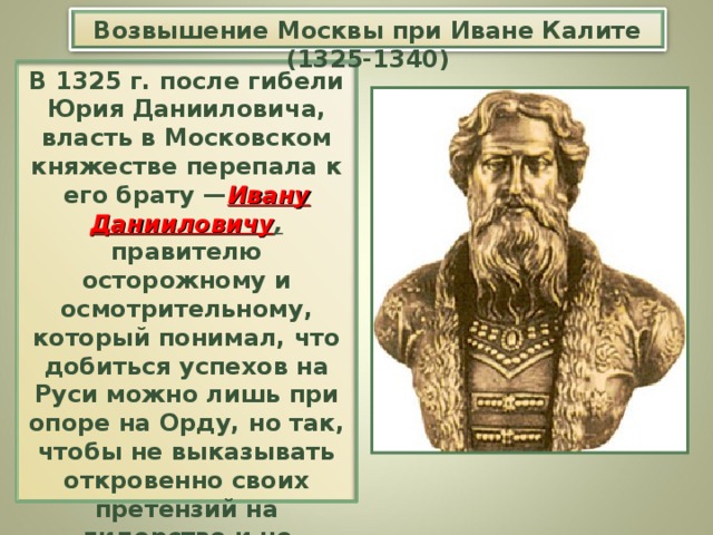 Возвышение Москвы при Иване Калите (1325-1340) В 1325 г. после гибели Юрия Данииловича, власть в Московском княжестве перепала к его брату — Ивану Данииловичу , правителю осторожному и осмотрительному, который понимал, что добиться успехов на Руси можно лишь при опоре на Орду, но так, чтобы не выказывать откровенно своих претензий на лидерство и не демонстрировать собственную силу.