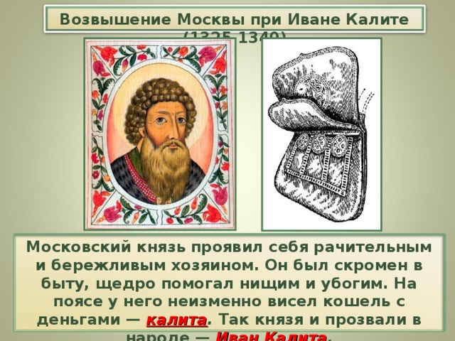 Возвышение Москвы при Иване Калите (1325-1340) Московский князь проявил себя рачительным и бережливым хозяином. Он был скромен в быту, щедро помогал нищим и убогим. На поясе у него неизменно висел кошель с деньгами — калита . Так князя и прозвали в народе — Иван Калита .