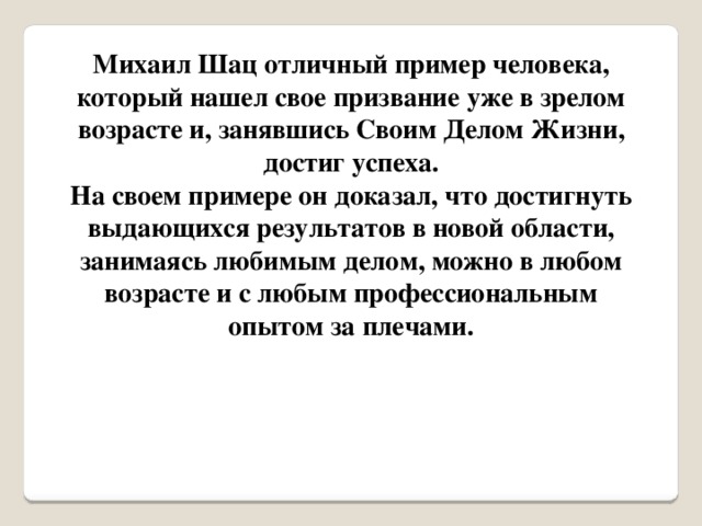 Михаил Шац отличный пример человека, который нашел свое призвание уже в зрелом возрасте и, занявшись Своим Делом Жизни, достиг успеха. На своем примере он доказал, что достигнуть выдающихся результатов в новой области, занимаясь любимым делом, можно в любом возрасте и с любым профессиональным опытом за плечами.