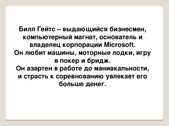 Билл Гейтс – выдающийся бизнесмен, компьютерный магнат, основатель и владелец корпорации Microsoft. Он любит машины, моторные лодки, игру в покер и бридж. Он азартен в работе до маниакальности, и страсть к соревнованию увлекает его больше денег.