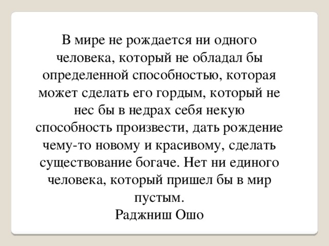 В мире не рождается ни одного человека, который не обладал бы определенной способностью, которая может сделать его гордым, который не нес бы в недрах себя некую способность произвести, дать рождение чему-то новому и красивому, сделать существование богаче. Нет ни единого человека, который пришел бы в мир пустым. Раджниш Ошо