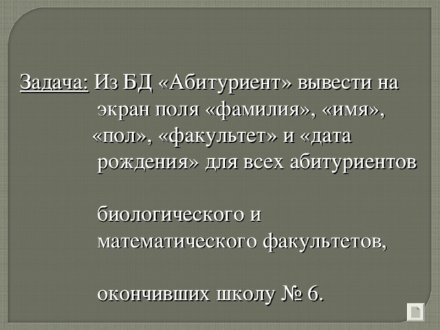 Задача: Из БД «Абитуриент» вывести на   экран поля «фамилия», «имя»,  «пол», «факультет» и «дата  рождения» для всех абитуриентов  биологического и  математического факультетов,    окончивших школу № 6.