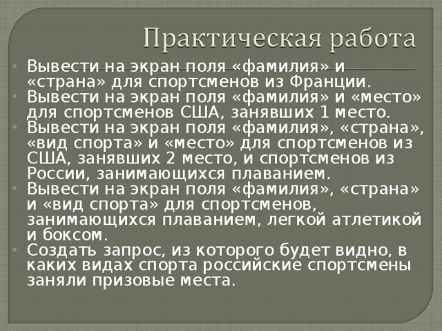 Вывести на экран поля «фамилия» и «страна» для спортсменов из Франции. Вывести на экран поля «фамилия» и «место» для спортсменов США, занявших 1 место. Вывести на экран поля «фамилия», «страна», «вид спорта» и «место» для спортсменов из США, занявших 2 место, и спортсменов из России, занимающихся плаванием. Вывести на экран поля «фамилия», «страна» и «вид спорта» для спортсменов, занимающихся плаванием, легкой атлетикой и боксом. Создать запрос, из которого будет видно, в каких видах спорта российские спортсмены заняли призовые места.