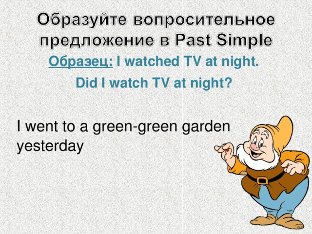 Образец:  I watched TV at night . Did I watch TV at night? I went to a green-green garden yesterday