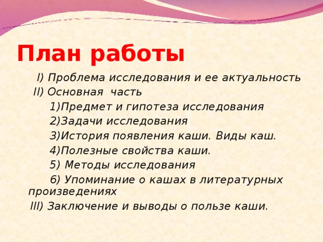 План работы  I ) Проблема исследования и ее актуальность  II ) Основная часть   1)Предмет и гипотеза исследования   2)Задачи исследования   3)История появления каши. Виды каш.   4)Полезные свойства каши.   5) Методы исследования   6) Упоминание о кашах в литературных произведениях  III ) Заключение и выводы о пользе каши.  