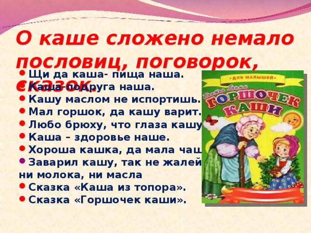 О каше сложено немало пословиц, поговорок, сказок. Щи да каша- пища наша. Каша-подруга наша. Кашу маслом не испортишь. Мал горшок, да кашу варит. Любо брюху, что глаза кашу видят. Каша – здоровье наше. Хороша кашка, да мала чашка. Заварил кашу, так не жалей ни молока, ни масла Сказка «Каша из топора». Сказка «Горшочек каши».