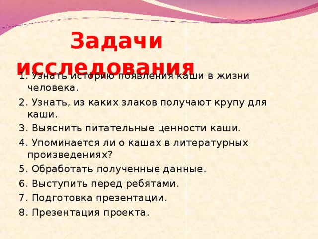 Задачи исследования 1. Узнать историю появления каши в жизни человека. 2. Узнать, из каких злаков получают крупу для каши. 3. Выяснить питательные ценности каши. 4. Упоминается ли о кашах в литературных произведениях? 5. Обработать полученные данные. 6. Выступить перед ребятами. 7. Подготовка презентации. 8. Презентация проекта.